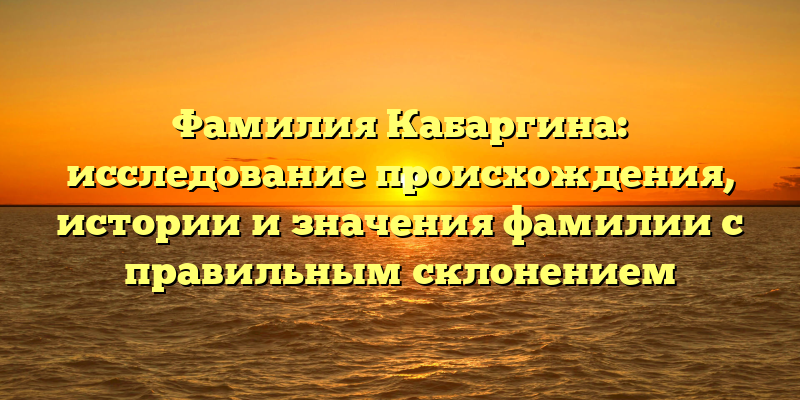 Фамилия Кабаргина: исследование происхождения, истории и значения фамилии с правильным склонением