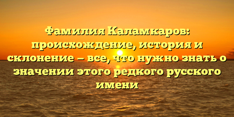Фамилия Каламкаров: происхождение, история и склонение — все, что нужно знать о значении этого редкого русского имени