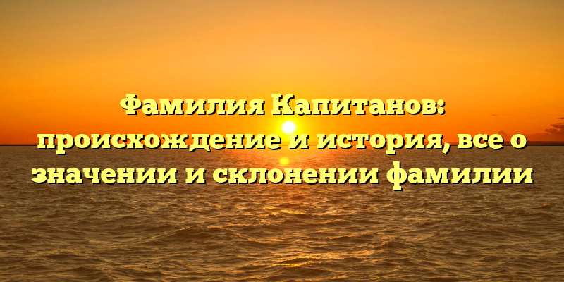 Фамилия Капитанов: происхождение и история, все о значении и склонении фамилии