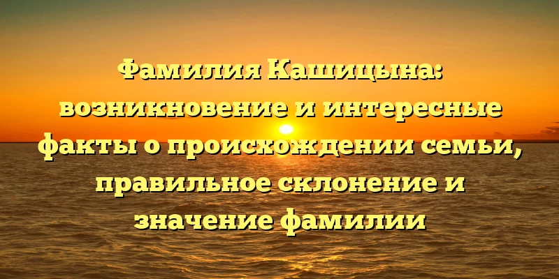 Фамилия Кашицына: возникновение и интересные факты о происхождении семьи, правильное склонение и значение фамилии
