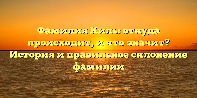 Фамилия Киль: откуда происходит, и что значит? История и правильное склонение фамилии