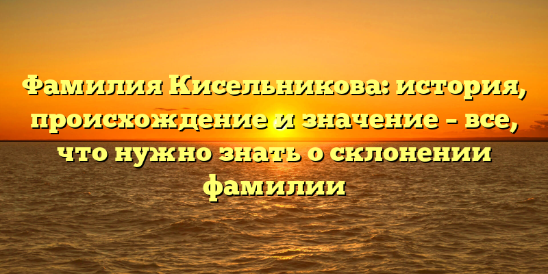 Фамилия Кисельникова: история, происхождение и значение – все, что нужно знать о склонении фамилии