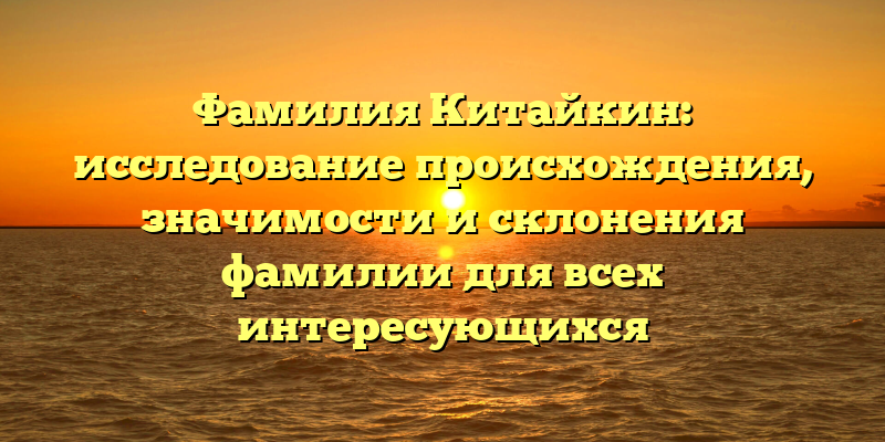 Фамилия Китайкин: исследование происхождения, значимости и склонения фамилии для всех интересующихся