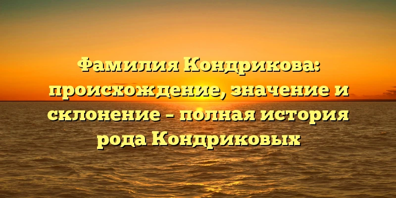 Фамилия Кондрикова: происхождение, значение и склонение – полная история рода Кондриковых