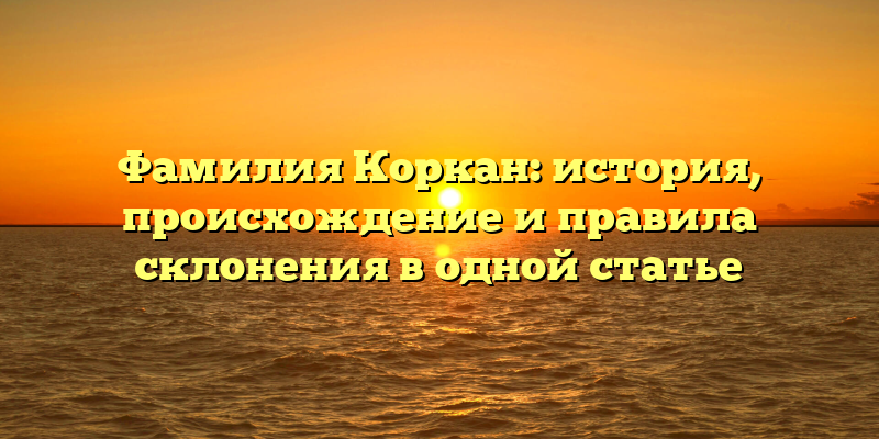 Фамилия Коркан: история, происхождение и правила склонения в одной статье