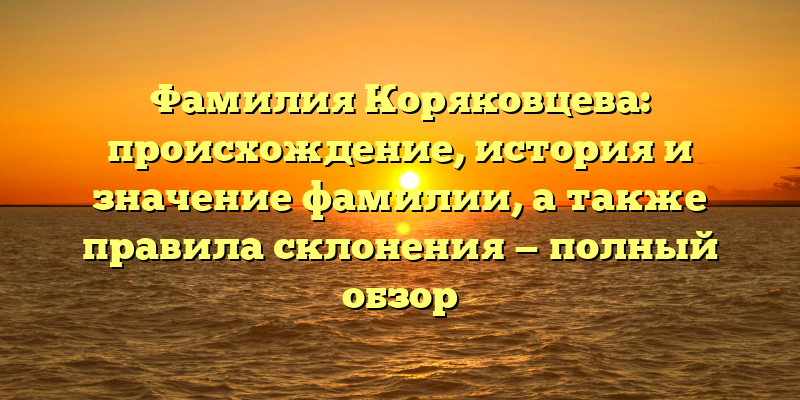 Фамилия Коряковцева: происхождение, история и значение фамилии, а также правила склонения — полный обзор