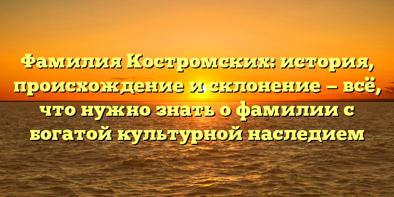 Фамилия Костромских: история, происхождение и склонение — всё, что нужно знать о фамилии с богатой культурной наследием