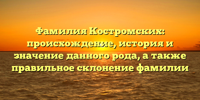 Фамилия Костромских: происхождение, история и значение данного рода, а также правильное склонение фамилии