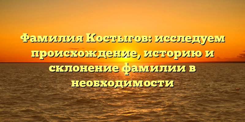 Фамилия Костыгов: исследуем происхождение, историю и склонение фамилии в необходимости