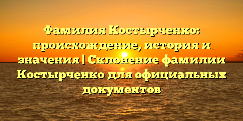 Фамилия Костырченко: происхождение, история и значения | Склонение фамилии Костырченко для официальных документов