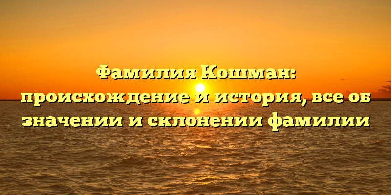 Фамилия Кошман: происхождение и история, все об значении и склонении фамилии