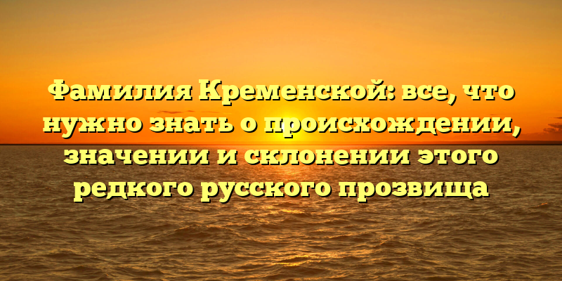Фамилия Кременской: все, что нужно знать о происхождении, значении и склонении этого редкого русского прозвища