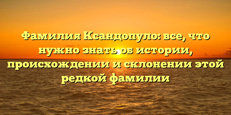 Фамилия Ксандопуло: все, что нужно знать об истории, происхождении и склонении этой редкой фамилии
