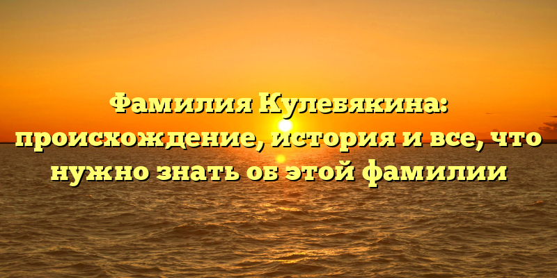 Фамилия Кулебякина: происхождение, история и все, что нужно знать об этой фамилии