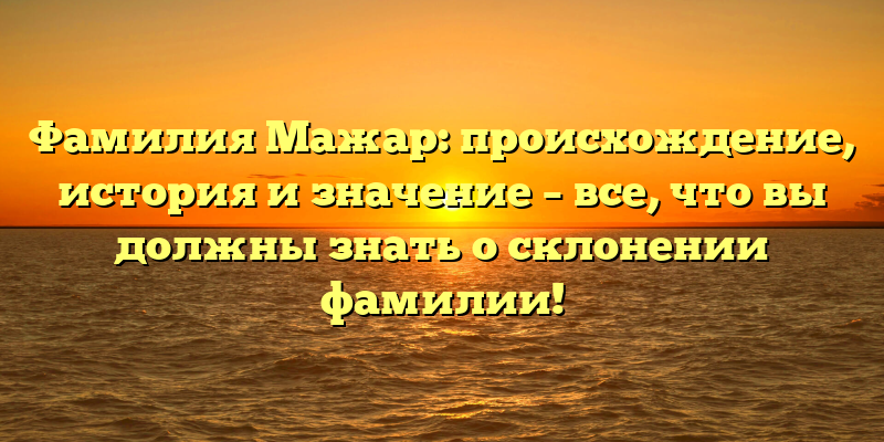 Фамилия Мажар: происхождение, история и значение – все, что вы должны знать о склонении фамилии!