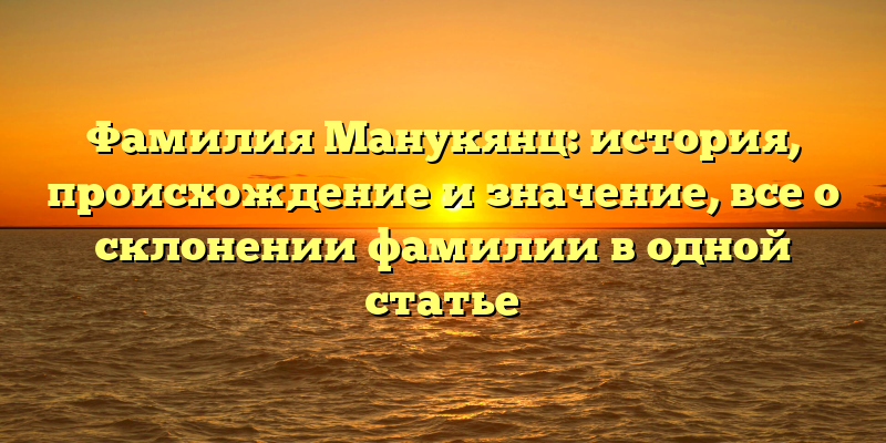 Фамилия Манукянц: история, происхождение и значение, все о склонении фамилии в одной статье