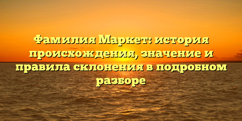 Фамилия Маркет: история происхождения, значение и правила склонения в подробном разборе