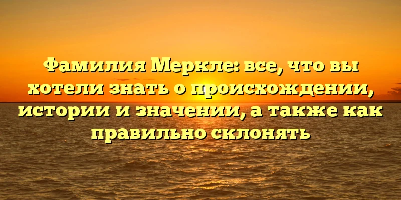 Фамилия Меркле: все, что вы хотели знать о происхождении, истории и значении, а также как правильно склонять