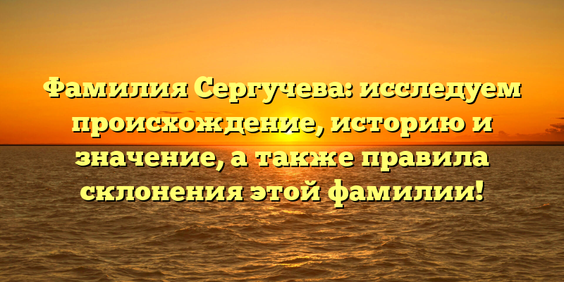 Фамилия Сергучева: исследуем происхождение, историю и значение, а также правила склонения этой фамилии!
