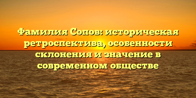 Фамилия Сопов: историческая ретроспектива, особенности склонения и значение в современном обществе