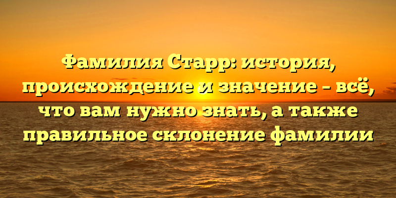 Фамилия Старр: история, происхождение и значение – всё, что вам нужно знать, а также правильное склонение фамилии