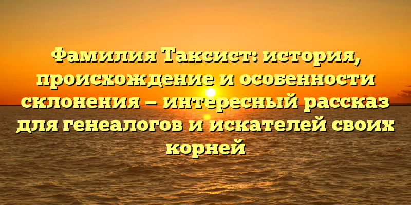 Фамилия Таксист: история, происхождение и особенности склонения — интересный рассказ для генеалогов и искателей своих корней