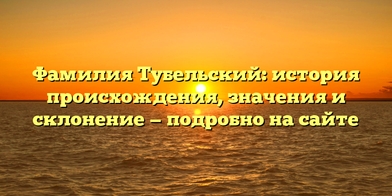 Фамилия Тубельский: история происхождения, значения и склонение — подробно на сайте