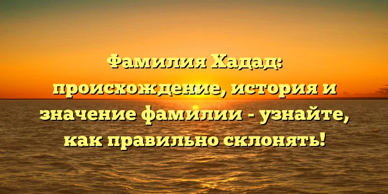Фамилия Хадад: происхождение, история и значение фамилии - узнайте, как правильно склонять!