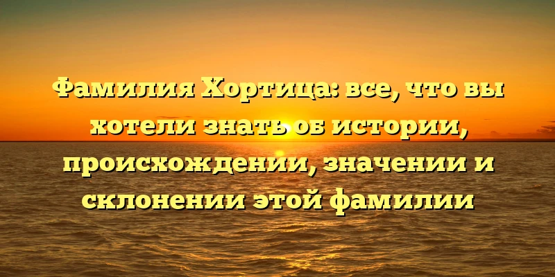 Фамилия Хортица: все, что вы хотели знать об истории, происхождении, значении и склонении этой фамилии