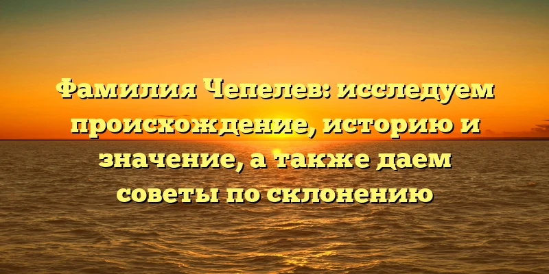 Фамилия Чепелев: исследуем происхождение, историю и значение, а также даем советы по склонению
