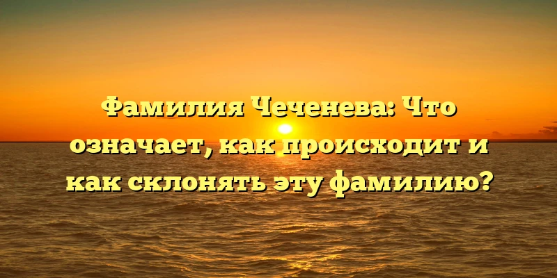 Фамилия Чеченева: Что означает, как происходит и как склонять эту фамилию?
