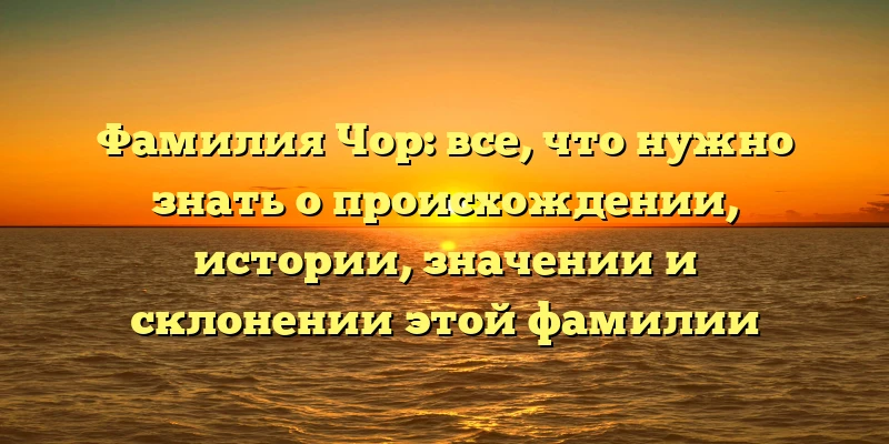 Фамилия Чор: все, что нужно знать о происхождении, истории, значении и склонении этой фамилии