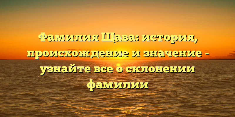 Фамилия Щава: история, происхождение и значение - узнайте все о склонении фамилии
