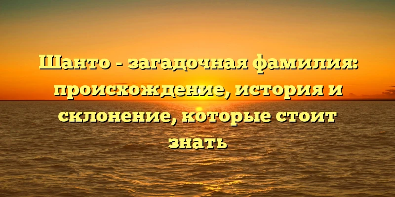 Шанто - загадочная фамилия: происхождение, история и склонение, которые стоит знать