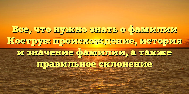 Все, что нужно знать о фамилии Коструб: происхождение, история и значение фамилии, а также правильное склонение