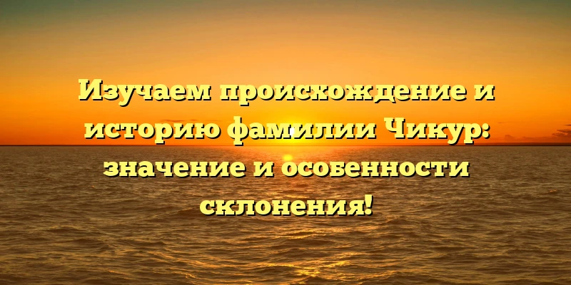 Изучаем происхождение и историю фамилии Чикур: значение и особенности склонения!