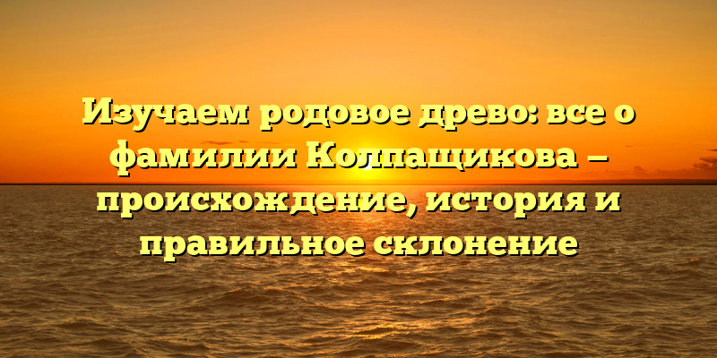 Изучаем родовое древо: все о фамилии Колпащикова — происхождение, история и правильное склонение