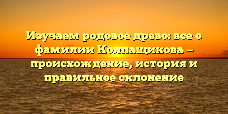 Изучаем родовое древо: все о фамилии Колпащикова — происхождение, история и правильное склонение