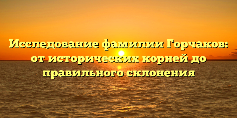 Исследование фамилии Горчаков: от исторических корней до правильного склонения