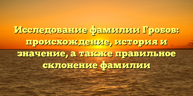 Исследование фамилии Гробов: происхождение, история и значение, а также правильное склонение фамилии
