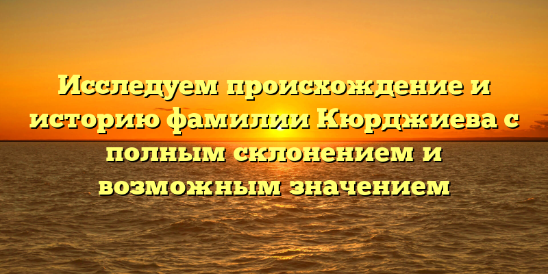 Исследуем происхождение и историю фамилии Кюрджиева с полным склонением и возможным значением