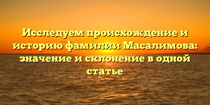 Исследуем происхождение и историю фамилии Масалимова: значение и склонение в одной статье