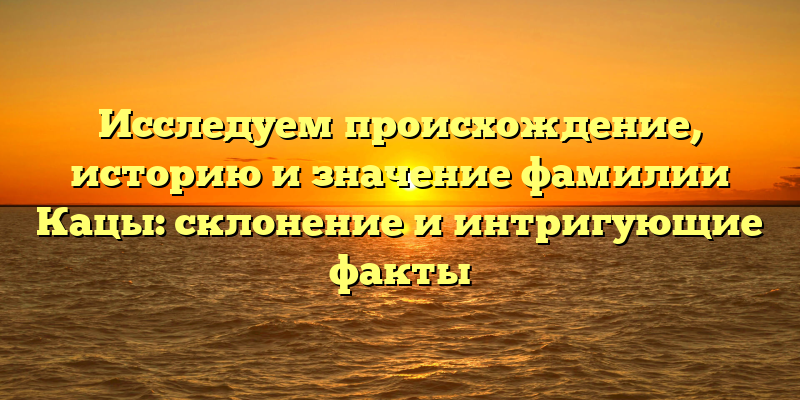 Исследуем происхождение, историю и значение фамилии Кацы: склонение и интригующие факты