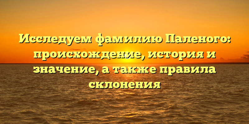 Исследуем фамилию Паленого: происхождение, история и значение, а также правила склонения