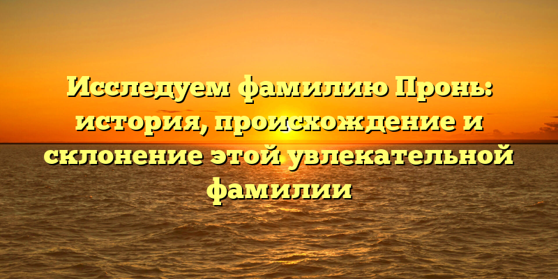 Исследуем фамилию Пронь: история, происхождение и склонение этой увлекательной фамилии