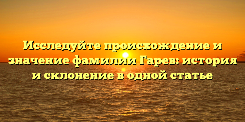 Исследуйте происхождение и значение фамилии Гарев: история и склонение в одной статье