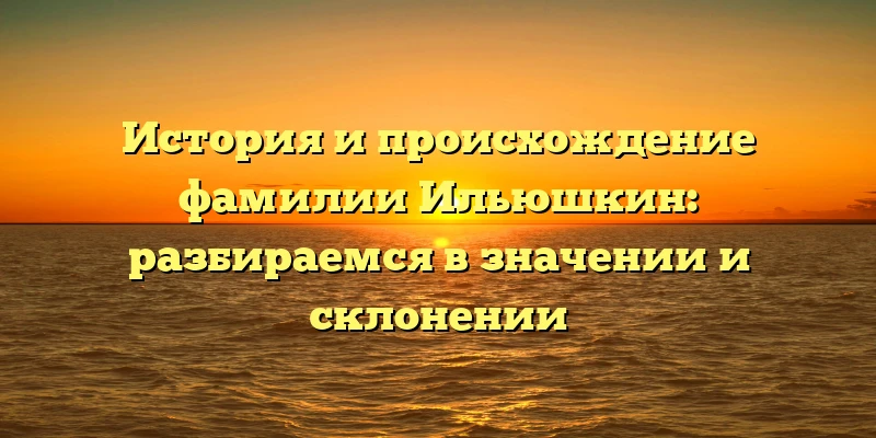 История и происхождение фамилии Ильюшкин: разбираемся в значении и склонении