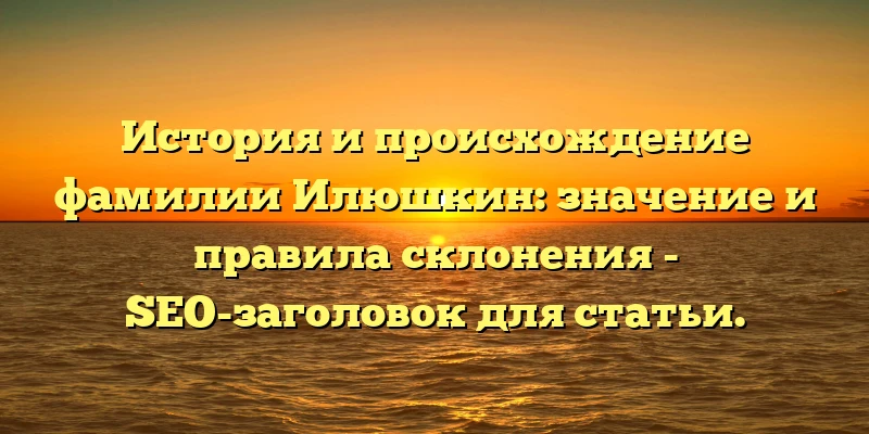 История и происхождение фамилии Илюшкин: значение и правила склонения - SEO-заголовок для статьи. История и происхождение фамилии Илюшкин: значение и правила склонения - SEO-заголовок для статьи.