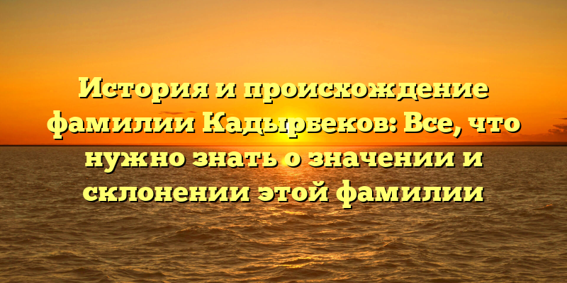 История и происхождение фамилии Кадырбеков: Все, что нужно знать о значении и склонении этой фамилии