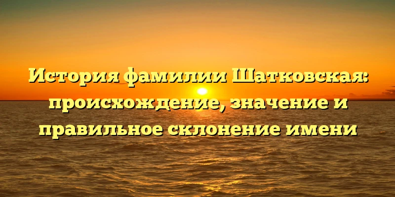 История фамилии Шатковская: происхождение, значение и правильное склонение имени История фамилии Шатковская: происхождение, значение и правильное склонение имени
